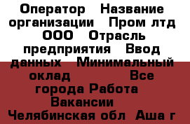 Оператор › Название организации ­ Пром лтд, ООО › Отрасль предприятия ­ Ввод данных › Минимальный оклад ­ 23 000 - Все города Работа » Вакансии   . Челябинская обл.,Аша г.